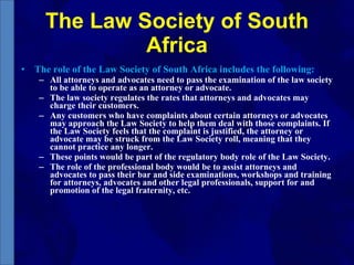 The Law Society of South Africa The role of the Law Society of South Africa includes the following: All attorneys and advocates need to pass the examination of the law society to be able to operate as an attorney or advocate. The law society regulates the rates that attorneys and advocates may charge their customers. Any customers who have complaints about certain attorneys or advocates may approach the Law Society to help them deal with those complaints. If the Law Society feels that the complaint is justified, the attorney or advocate may be struck from the Law Society roll, meaning that they cannot practice any longer. These points would be part of the regulatory body role of the Law Society. The role of the professional body would be to assist attorneys and advocates to pass their bar and side examinations, workshops and training for attorneys, advocates and other legal professionals, support for and promotion of the legal fraternity, etc. 