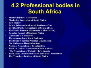 4.2 Professional bodies in South Africa  Master Builders’ Association Marketing Federation of South Africa Law Society Public Relations Institute of Southern Africa Certified Public Accountants of South Africa The Media Institute of Southern Africa (MISA) Banking Council of Southern Africa Chambers of Commerce The Johannesburg Stock Exchange The Internet Service Provider Organisation Die Afrikaanse Handelsinstituut National Association of Broadcasters The Life Offices’ Association of South Africa The Association of Collective Investments The Linked Investment Service Providers’ Association The Timeshare Institute of South Africa 