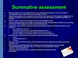 Summative assessment Pick a product or service that interests you, you have knowledge of, you love using or wearing and whose value chain you can easily describe.  Hand your product or service idea to your lecturer for approval. Your lecturer might want to change your idea to ensure that everyone in your class investigates a different product or service.  Once you have received your approval your investigation starts. Find an advertisement or the logo of the product or the actual product itself (if you can bring it to class). This is going to be part of your presentation.  Categorise your product under the following headings and give detailed reasons for your answers.  Is it a product or a service? What type of organisation is providing this product/service? To which industry sector does this organisation/business belongs? Describe 5 different stakeholders that have an interest in this business. Describe the value chain of your product under the following headings: Inputs Transformation process Outputs Visit the web site of this business and download the home page plus any other page that interests you.  Identify one professional body that will interact with the business that  provides  your product/service. Do they have a web site? If so, include their  home  page in  your presentation.  Put all the information that you collected together and hand it in for  assessment. 