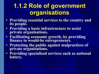 1.1.2 Role of government organisations Providing essential services to the country and its people.  Providing a basic infrastructure to assist private organisations.  Facilitating economic growth, by providing finance to would-be entrepreneurs.  Protecting the public against malpractices of private organisations.  Providing specialised services such as national lottery.  