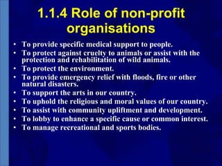 1.1.4 Role of non-profit organisations To provide specific medical support to people.  To protect against cruelty to animals or assist with the protection and rehabilitation of wild animals.  To protect the environment.  To provide emergency relief with floods, fire or other natural disasters. To support the arts in our country.  To uphold the religious and moral values of our country.  To assist with community upliftment and development. To lobby to enhance a specific cause or common interest.  To manage recreational and sports bodies.  