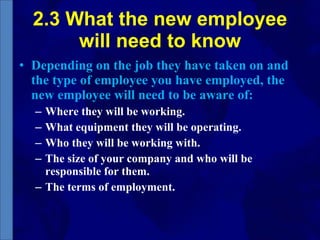2.3 What the new employee will need to know Depending on the job they have taken on and the type of employee you have employed, the new employee will need to be aware of: Where they will be working. What equipment they will be operating. Who they will be working with. The size of your company and who will be responsible for them. The terms of employment. 