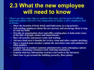 2.3 What the new employee will need to know There are also some tips or actions that may not be part of official induction plans, but are very important to make a new employee feel at home:  Show the location of food, drink and bathrooms as a top priority. Tell existing employees about the new person, and encourage them to stop by and say hello.  Provide an organisation chart and office seating plan, to help make sense of the blur of people, names and departments.  Have all security and passes ready and waiting.  Advance book next 6 months for review, team and other regular meetings.  Have a trusted team member explain the unwritten rules and subtleties of office politics.  Explain how to conduct common administrative tasks (changing a phone number, obtaining a business card, ordering stationary).  Explain what key information systems exist (such as the intranet).  Show how to get around the building (security, floor plans). 