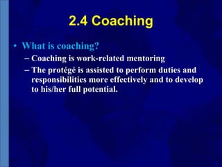2.4 Coaching What is coaching? Coaching is work-related mentoring The protégé is assisted to perform duties and responsibilities more effectively and to develop to his/her full potential. 