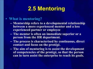 2.5 Mentoring What is mentoring? Mentorship refers to a developmental relationship between a more experienced mentor and a less experienced partner or employee The mentor is often an immediate superior or a person from the HR department. The process is characterised by continuous, direct contact and focus on the protégé. The aim of mentoring is to assist the development of competencies of the protégé, so that the person can in turn assist the enterprise to reach its goals. 