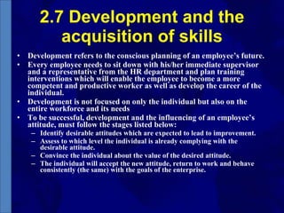 2.7 Development and the acquisition of skills Development refers to the conscious planning of an employee’s future. Every employee needs to sit down with his/her immediate supervisor and a representative from the HR department and plan training interventions which will enable the employee to become a more competent and productive worker as well as develop the career of the individual. Development is not focused on only the individual but also on the entire workforce and its needs To be successful, development and the influencing of an employee’s attitude, must follow the stages listed below: Identify desirable attitudes which are expected to lead to improvement. Assess to which level the individual is already complying with the  desirable attitude.  Convince the individual about the value of the desired attitude.  The individual will accept the new attitude, return to work and behave consistently (the same) with the goals of the enterprise. 