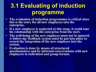 3.1 Evaluating of induction programme The evaluation of induction programmes is critical since this is the entry for all new employees into the enterprise. If a new employee is neglected at this stage, it could sour his relationship with the enterprise from the start. The well-being of the new employee must not be ignored. A follow-up/ feedback system must be put into place to record the integration of the new employee into the system. Evaluation is done by means of structured questionnaires and by informal conversations with new employees in individual and group format. 