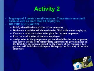 Activity 2 In groups of 5 create a small company. Concentrate on a small business with no more than 10 employees. DO THE FOLLOWING: Briefly describe the activities of the company. Decide on a position which needs to be filled with a new employee. Create an induction/orientation plan for the new employee.  Plan the workstation of the new employee.  Assign roles to the group – one person should be the new employee, one person should be the immediate supervisor to greet him/her on the first day, one person should be the owner of the company, two persons will be his/her colleagues. Role-play the first day of the new employee. 