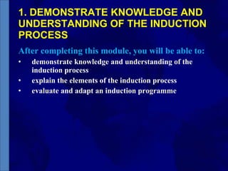 1. DEMONSTRATE KNOWLEDGE AND UNDERSTANDING OF THE INDUCTION PROCESS After completing this module, you will be able to: demonstrate knowledge and understanding of the induction process explain the elements of the induction process evaluate and adapt an induction programme 