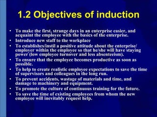 1.2 Objectives of induction To make the first, strange days in an enterprise easier, and acquaint the employee with the basics of the enterprise.  Introduce new staff to the workplace  To establishes/instil a positive attitude about the enterprise/ employer within the employee so that he/she will have staying power (low employee turnover and less absenteeism). To ensure that the employee becomes productive as soon as possible.  To help to create realistic employee expectations to save the time of supervisors and colleagues in the long run.  To prevent accidents, wastage of materials and time, and damage to machinery and equipment.  To promote the culture of continuous training for the future. To save the time of existing employees from whom the new employee will inevitably request help. 