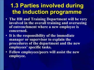 1.3 Parties involved during the induction programme The HR and Training Department will be very involved in the overall training and overseeing of entrenchment where a new employee is concerned.  It is the responsibility of the immediate manager or supervisor to explain the procedures of the department and the new employees’ specific tasks.  Fellow employees/peers will assist the new employee. 