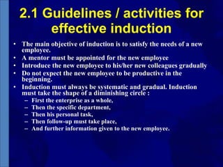 2.1 Guidelines / activities for effective induction The main objective of induction is to satisfy the needs of a new employee. A mentor must be appointed for the new employee Introduce the new employee to his/her new colleagues gradually Do not expect the new employee to be productive in the beginning. Induction must always be systematic and gradual. Induction must take the shape of a diminishing circle : First the enterprise as a whole, Then the specific department, Then his personal task, Then follow-up must take place, And further information given to the new employee. 