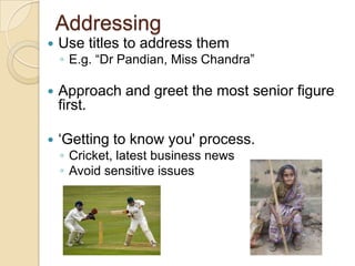Addressing
   Use titles to address them
    ◦ E.g. “Dr Pandian, Miss Chandra”

   Approach and greet the most senior figure
    first.

   „Getting to know you' process.
    ◦ Cricket, latest business news
    ◦ Avoid sensitive issues
 