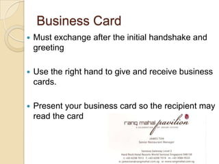 Business Card
   Must exchange after the initial handshake and
    greeting

   Use the right hand to give and receive business
    cards.

   Present your business card so the recipient may
    read the card
 