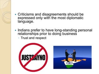    Criticisms and disagreements should be
    expressed only with the most diplomatic
    language.

   Indians prefer to have long-standing personal
    relationships prior to doing business
    ◦ Trust and respect
 
