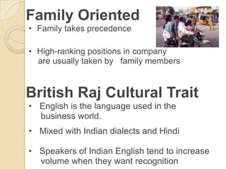 Family Oriented
• Family takes precedence

• High-ranking positions in company
  are usually taken by family members


British Raj Cultural Trait
• English is the language used in the
  business world.
• Mixed with Indian dialects and Hindi

• Speakers of Indian English tend to increase
  volume when they want recognition
 