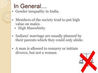 In General…
• Gender inequality in India.

• Members of the society tend to put high
   value on males.
  • High Masculinity

• Indians' marriage are usually planned by
  their parents which they could only abide.

• A man is allowed to remarry or initiate
  divorce, but not a woman
 