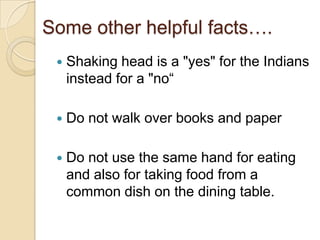 Some other helpful facts….
    Shaking head is a "yes" for the Indians
     instead for a "no“

    Do not walk over books and paper

    Do not use the same hand for eating
     and also for taking food from a
     common dish on the dining table.
 