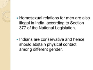    Homosexual relations for men are also
    illegal in India ,according to Section
    377 of the National Legislation.

   Indians are conservative and hence
    should abstain physical contact
    among different gender.
 