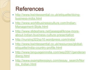 References
 http://www.kwintessential.co.uk/etiquette/doing-
  business-india.html
 http://www.worldbusinessculture.com/Indian-
  Management-Style.html
 http://www.slideshare.net/jaaaspal/know-more-
  about-indian-business-culture-presentation
 http://nursing322sp10.wordpress.com/india/
 http://www.kwintessential.co.uk/resources/global-
  etiquette/india-country-profile.html
 http://www.languageinindia.com/sep2001/genderan
  dlang.html
 http://www.exampleessays.com/essay_search/Nor
  ms_Indian.html
 
