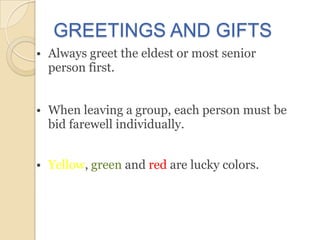 GREETINGS AND GIFTS
• Always greet the eldest or most senior
  person first.


• When leaving a group, each person must be
  bid farewell individually.


• Yellow, green and red are lucky colors.
 