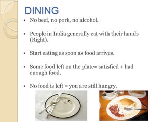 DINING
• No beef, no pork, no alcohol.

• People in India generally eat with their hands
  (Right).

• Start eating as soon as food arrives.

• Some food left on the plate= satisfied + had
  enough food.

• No food is left = you are still hungry.
 