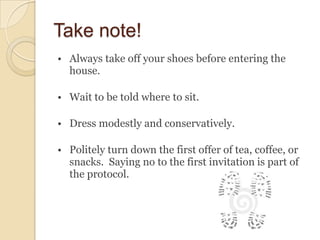 Take note!
• Always take off your shoes before entering the
  house.

• Wait to be told where to sit.

• Dress modestly and conservatively.

• Politely turn down the first offer of tea, coffee, or
  snacks. Saying no to the first invitation is part of
  the protocol.
 