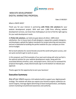 WEB SITE DEVELOPMENT
DIGITAL MARKETING PROPOSAL
Date:-21/06/2021
What is PINITE INFO?
Thank you for your interest in partnering with Pinite info solutions for your
website development project. With well over 1,000 firms offering website
development services, we know how challenging it can be to find the right agency
for your web development needs.
At Pinite info solutions, we hold one goal above all others: 100% client
satisfaction. Our in-house team of web designers, copywriters, graphic designers,
and developers uphold the highest standards for project planning and execution,
and we're dedicated to building the perfect website for your company on-time
and on-budget.
We've built websites for several brands around the world with great success, and
are quite excited to get to work on yours.
In this proposal, you'll find examples of our past work along with what we feel is
the optimal solution for your website development needs, along with the
associated delivery timeline, costs, and project terms. Once you've reviewed this
proposal thoroughly, simply electronically sign it at the bottom to indicate your
approval.
Thanks again for the opportunity to earn your business!
Executive Summary
Any of our client requires a full website build to support your digital growth
strategy. This website will allow you expose your brand to organic audiences via
search engines, leverage digital advertising to boost lead generation, and deploy
content marketing to build brand awareness and authority.
 