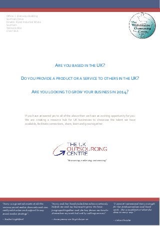Office 1, Stairways Building
Southam Drive
Kineton Road Industrial Estate
Southam
Warwickshire
CV47 0HA
“Kerry is a great advocate of all the
various social media channels and can
really add value and support to any
social media strategy”.
~ Rachel Lightfoot
“Kerry and her hand-picked team have certainly
helped me and my business to grow. We have
progressed together and she has shown me how to
streamline my work but not by cutting corners”.
~ Anonymous via Biz Advisor co
“I cannot recommend Kerry enough
for her professionalism and hard
work. She is excellent at what she
does in every way.”
~ Celia Christie
ARE YOU BASED IN THE UK?
DO YOU PROVIDE A PRODUCT OR A SERVICE TO OTHERS IN THE UK?
ARE YOU LOOKING TO GROW YOUR BUSINESS IN 2014?
If you have answered yes to all of the above then we have an exciting opportunity for you:
We are creating a resource hub for UK businesses to showcase the talent we have
available, facilitate connections, share, learn and grow together.
“Resourcing, endorsing, outsourcing”
 