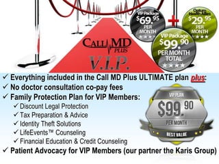  Everything included in the Call MD Plus ULTIMATE plan plus:
 No doctor consultation co-pay fees
 Family Protection Plan for VIP Members:
    Discount Legal Protection
    Tax Preparation & Advice
    Identity Theft Solutions
    LifeEvents™ Counseling
    Financial Education & Credit Counseling
 Patient Advocacy for VIP Members (our partner the Karis Group)
 