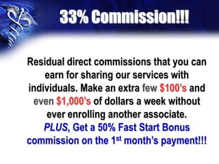 33% Commission!!!

Residual direct commissions that you can
    earn for sharing our services with
individuals. Make an extra few $100’s and
 even $1,000’s of dollars a week without
     ever enrolling another associate.
    PLUS, Get a 50% Fast Start Bonus
commission on the 1st month’s payment!!!
 
