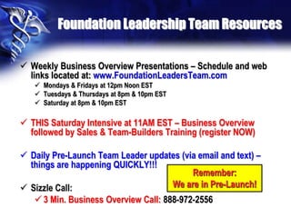 Foundation Leadership Team Resources

 Weekly Business Overview Presentations – Schedule and web
  links located at: www.FoundationLeadersTeam.com
    Mondays & Fridays at 12pm Noon EST
    Tuesdays & Thursdays at 8pm & 10pm EST
    Saturday at 8pm & 10pm EST

 THIS Saturday Intensive at 11AM EST – Business Overview
  followed by Sales & Team-Builders Training (register NOW)

 Daily Pre-Launch Team Leader updates (via email and text) –
  things are happening QUICKLY!!!
                                          Remember:
 Sizzle Call:                      We are in Pre-Launch!
    3 Min. Business Overview Call: 888-972-2556
 