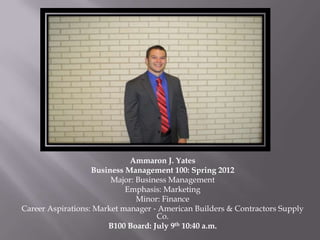 Ammaron J. Yates
                   Business Management 100: Spring 2012
                        Major: Business Management
                            Emphasis: Marketing
                               Minor: Finance
Career Aspirations: Market manager ‐ American Builders & Contractors Supply
                                    Co.
                       B100 Board: July 9th 10:40 a.m.
 