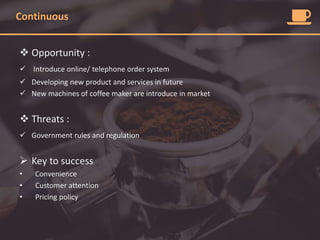 Continuous
 Opportunity :
 Introduce online/ telephone order system
 Developing new product and services in future
 New machines of coffee maker are introduce in market
 Threats :
 Government rules and regulation
 Key to success
• Convenience
• Customer attention
• Pricing policy
 