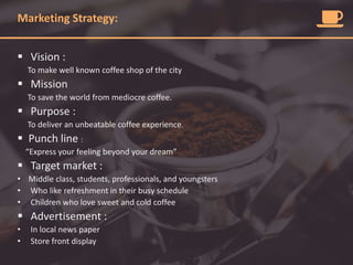 Marketing Strategy:
 Vision :
To make well known coffee shop of the city
 Mission
To save the world from mediocre coffee.
 Purpose :
To deliver an unbeatable coffee experience.
 Punch line :
“Express your feeling beyond your dream”
 Target market :
• Middle class, students, professionals, and youngsters
• Who like refreshment in their busy schedule
• Children who love sweet and cold coffee
 Advertisement :
• In local news paper
• Store front display
 