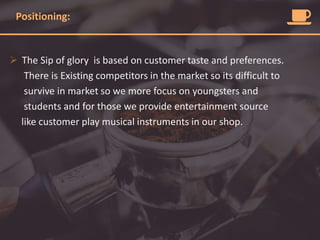 Positioning:
 The Sip of glory is based on customer taste and preferences.
There is Existing competitors in the market so its difficult to
survive in market so we more focus on youngsters and
students and for those we provide entertainment source
like customer play musical instruments in our shop.
 