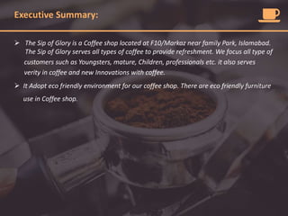 Executive Summary:
 The Sip of Glory is a Coffee shop located at F10/Markaz near family Park, Islamabad.
The Sip of Glory serves all types of coffee to provide refreshment. We focus all type of
customers such as Youngsters, mature, Children, professionals etc. it also serves
verity in coffee and new Innovations with coffee.
 It Adopt eco friendly environment for our coffee shop. There are eco friendly furniture
use in Coffee shop.
 