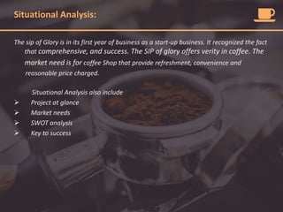 Situational Analysis:
The sip of Glory is in its first year of business as a start-up business. It recognized the fact
that comprehensive, and success. The SIP of glory offers verity in coffee. The
market need is for coffee Shop that provide refreshment, convenience and
reasonable price charged.
Situational Analysis also include
 Project at glance
 Market needs
 SWOT analysis
 Key to success
 