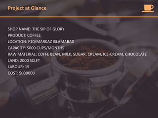 Project at Glance
SHOP NAME: THE SIP OF GLORY
PRODUCT: COFFEE
LOCATION: F10/MARKAZ ISLAMABAD
CAPACITY: 5000 CUPS/MONTHS
RAW MATERIAL: COFFE BEAN, MILK, SUGAR, CREAM, ICE-CREAM, CHOCOLATE
LAND: 2000 SQ.FT
LABOUR: 15
COST: 5000000
 