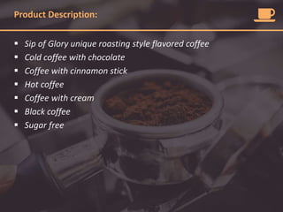 Product Description:
 Sip of Glory unique roasting style flavored coffee
 Cold coffee with chocolate
 Coffee with cinnamon stick
 Hot coffee
 Coffee with cream
 Black coffee
 Sugar free
 