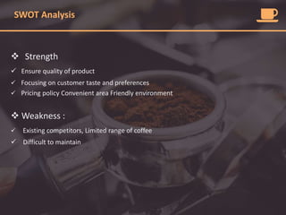 SWOT Analysis
 Strength
 Ensure quality of product
 Focusing on customer taste and preferences
 Pricing policy Convenient area Friendly environment
 Weakness :
 Existing competitors, Limited range of coffee
 Difficult to maintain
 