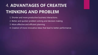 4. ADVANTAGES OF CREATIVE
THINKING AND PROBLEM
1. Shorter and more productive business interactions.
2. Better and quicker problem solving and decision making
3. More effective and efficient planning
4. Creation of more innovative ideas that lead to better performance.
 