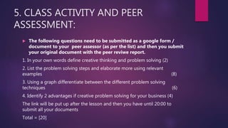 5. CLASS ACTIVITY AND PEER
ASSESSMENT:
 The following questions need to be submitted as a google form /
document to your peer assessor (as per the list) and then you submit
your original document with the peer reviwe report.
1. In your own words define creative thinking and problem solving (2)
2. List the problem solving steps and elaborate more using relevant
examples (8)
3. Using a graph differentiate between the different problem solving
techniques (6)
4. Identify 2 advantages if creative problem solving for your business (4)
The link will be put up after the lesson and then you have until 20:00 to
submit all your documents
Total = [20]
 