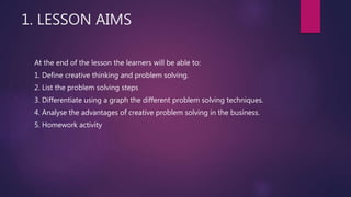 1. LESSON AIMS
At the end of the lesson the learners will be able to:
1. Define creative thinking and problem solving.
2. List the problem solving steps
3. Differentiate using a graph the different problem solving techniques.
4. Analyse the advantages of creative problem solving in the business.
5. Homework activity
 