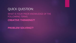 QUICK QUESTION:
WHAT IS YOUR PRIOR KNOWLEDGE OF THE
FOLLOWING TERMS:
CREATIVE THINKING??
PROBLEM SOLVING??
 