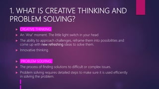 1. WHAT IS CREATIVE THINKING AND
PROBLEM SOLVING?
 CREATIVE THINKING
 An 'Aha" moment. The little light switch in your head
 The ability to approach challenges, reframe them into possibilities and
come up with new refreshing ideas to solve them.
 Innovative thinking
 PROBLEM SOLVING:
 The process of finding solutions to difficult or complex issues.
 Problem solving requires detailed steps to make sure it is used efficiently
in solving the problem.
 