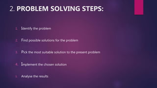 2. PROBLEM SOLVING STEPS:
1. Identify the problem
2. Find possible solutions for the problem
3. Pick the most suitable solution to the present problem
4. Implement the chosen solution
5. Analyse the results
 
