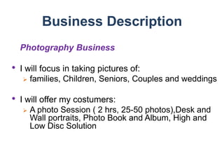 Business DescriptionPhotography BusinessI will focus in taking pictures of:families, Children, Seniors, Couples and weddingsI will offer my costumers:A photo Session ( 2 hrs, 25-50 photos),Desk and Wall portraits, Photo Book and Album, High and Low Disc SolutionMarket Analysis and PotentialCostumer AnalysisMale and Female (0-80 and counting)