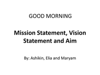 GOOD MORNING

Mission Statement, Vision
   Statement and Aim

   By: Ashikin, Elia and Maryam
 