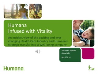 Humana
Infused with Vitality
An insiders view of the exciting and ever-
changing Health Care Industry and Humana’s
strategic transfer into a Well-being company
Andrea Calaway
Associate
April 2014
 